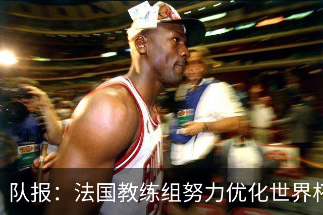 队报：法国教练组努力优化世界杯行程，曾与FIFA进行艰苦磋商